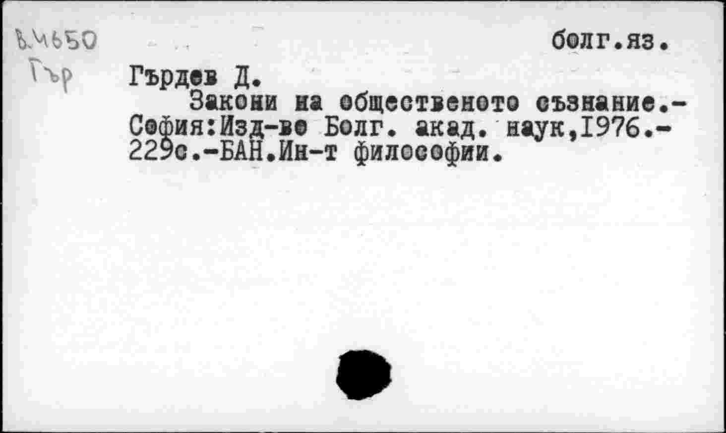 ﻿ЬЗаЬБО	болг.яз.
Гърдев Д.
Закона иа сбщественото еъзнание.-С@фия:Изд-В0 Болг. акад, наук,1976.-229с.-БАН.Ин-т философии.